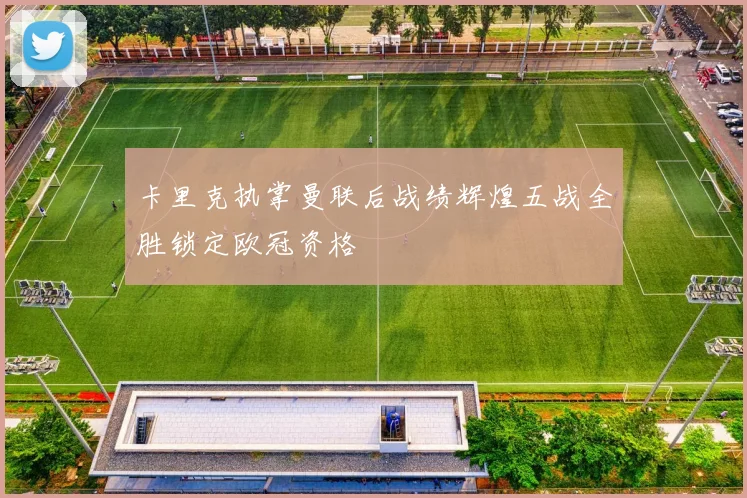 卡里克执掌曼联后战绩辉煌五战全胜锁定欧冠资格