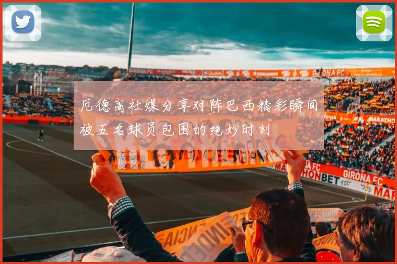 厄德高社媒分享对阵巴西精彩瞬间被五名球员包围的绝妙时刻