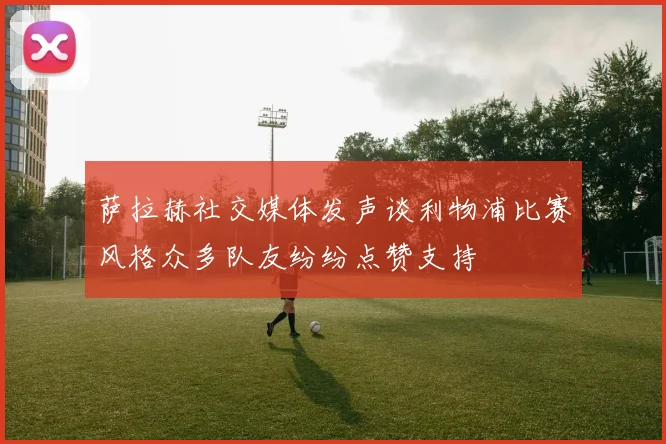 萨拉赫社交媒体发声谈利物浦比赛风格众多队友纷纷点赞支持