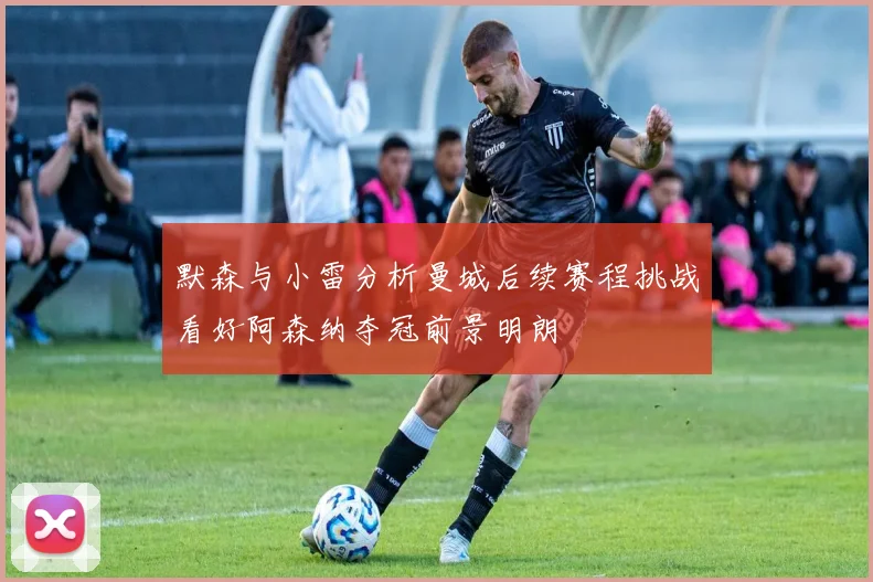 默森与小雷分析曼城后续赛程挑战看好阿森纳夺冠前景明朗