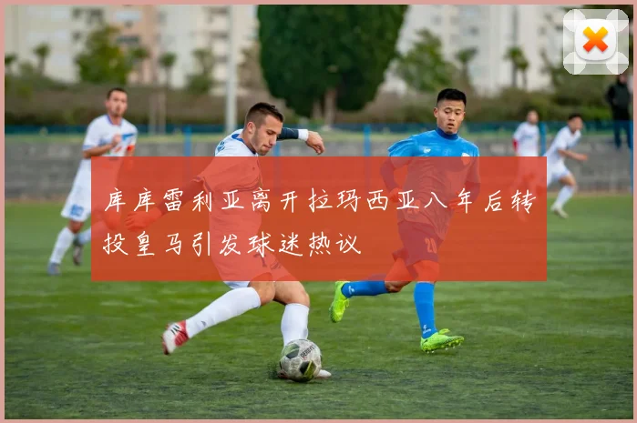 库库雷利亚离开拉玛西亚八年后转投皇马引发球迷热议