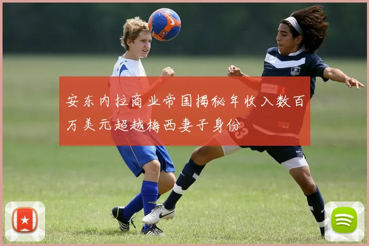 安东内拉商业帝国揭秘年收入数百万美元超越梅西妻子身份