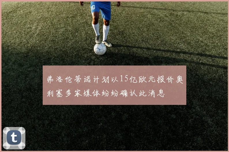 弗洛伦蒂诺计划以15亿欧元报价奥利塞多家媒体纷纷确认此消息