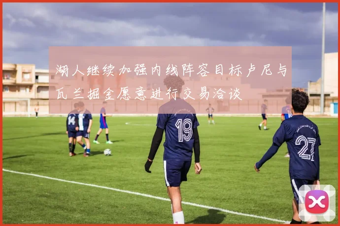 湖人继续加强内线阵容目标卢尼与瓦兰掘金愿意进行交易洽谈
