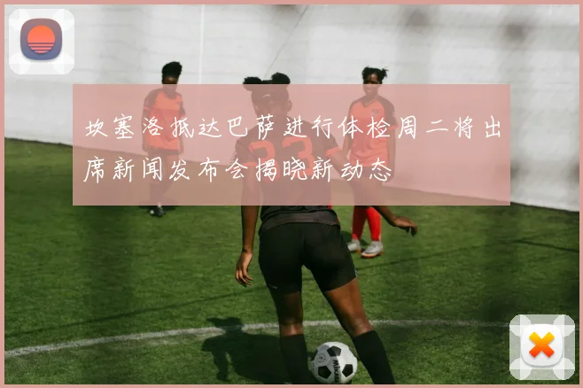 坎塞洛抵达巴萨进行体检周二将出席新闻发布会揭晓新动态