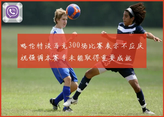 略伦特谈马竞300场比赛表示不应庆祝强调本赛季未能取得重要成就