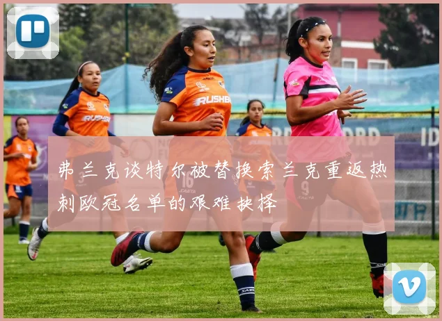 弗兰克谈特尔被替换索兰克重返热刺欧冠名单的艰难抉择