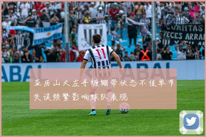亚历山大左手缠绷带状态不佳单节失误频繁影响球队表现