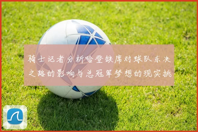 骑士记者分析哈登缺席对球队东决之路的影响与总冠军梦想的现实挑战
