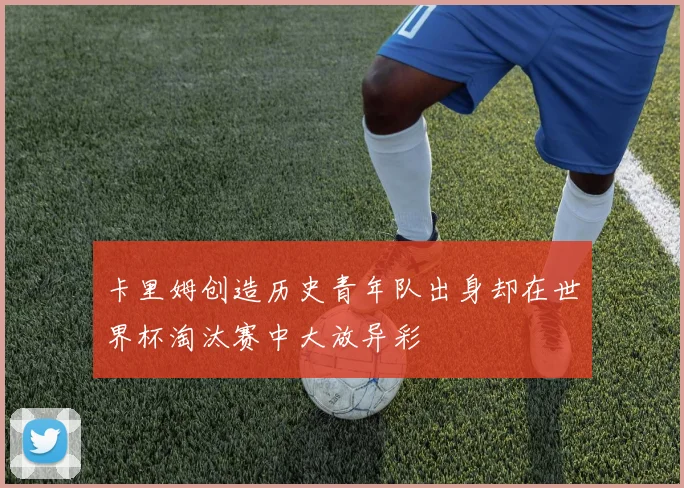 卡里姆创造历史青年队出身却在世界杯淘汰赛中大放异彩