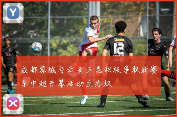 成都蓉城与云南玉昆积极争取新赛季中超开幕活动主办权