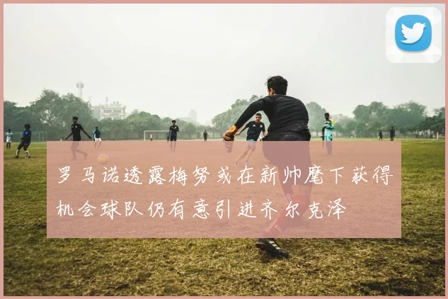 罗马诺透露梅努或在新帅麾下获得机会球队仍有意引进齐尔克泽