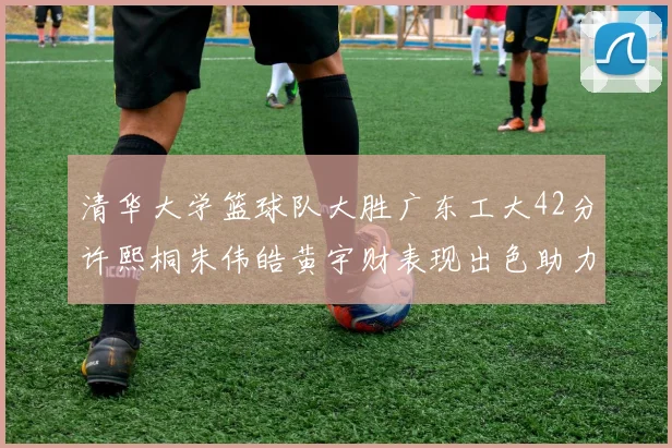 清华大学篮球队大胜广东工大42分许熙桐朱伟皓黄宇财表现出色助力胜利